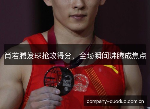肖若腾发球抢攻得分，全场瞬间沸腾成焦点